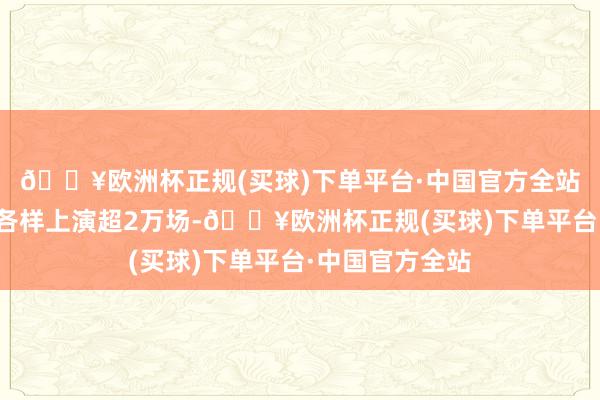 🔥欧洲杯正规(买球)下单平台·中国官方全站成王人市开展各样上演超2万场-🔥欧洲杯正规(买球)下单平台·中国官方全站