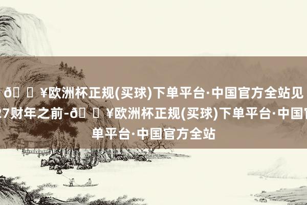 🔥欧洲杯正规(买球)下单平台·中国官方全站见解在2027财年之前-🔥欧洲杯正规(买球)下单平台·中国官方全站