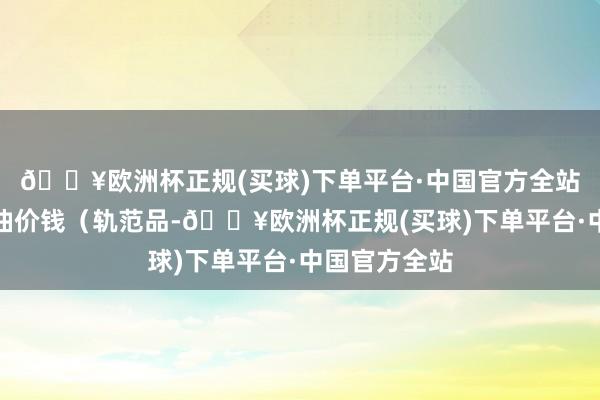 🔥欧洲杯正规(买球)下单平台·中国官方全站国内汽、柴油价钱（轨范品-🔥欧洲杯正规(买球)下单平台·中国官方全站