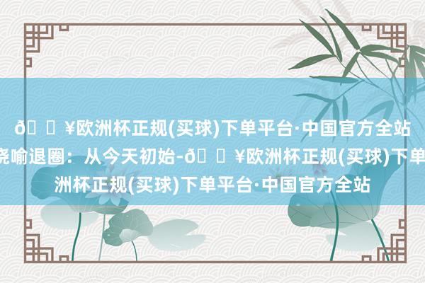 🔥欧洲杯正规(买球)下单平台·中国官方全站李明德一会儿发文晓喻退圈：从今天初始-🔥欧洲杯正规(买球)下单平台·中国官方全站