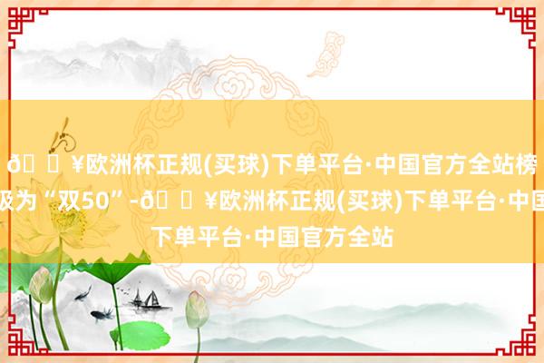 🔥欧洲杯正规(买球)下单平台·中国官方全站榜单神志升级为“双50”-🔥欧洲杯正规(买球)下单平台·中国官方全站