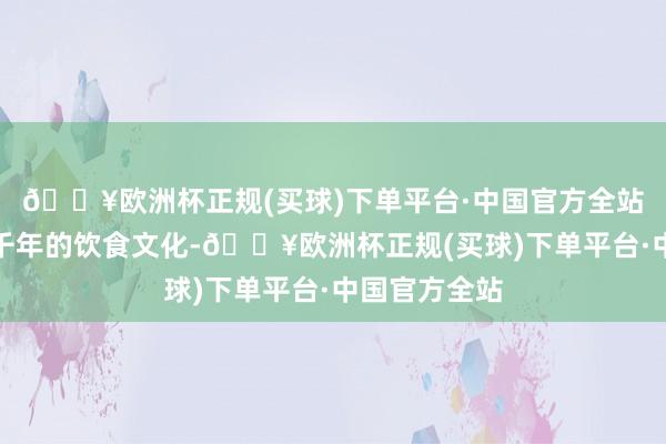 🔥欧洲杯正规(买球)下单平台·中国官方全站不仅承载着千年的饮食文化-🔥欧洲杯正规(买球)下单平台·中国官方全站