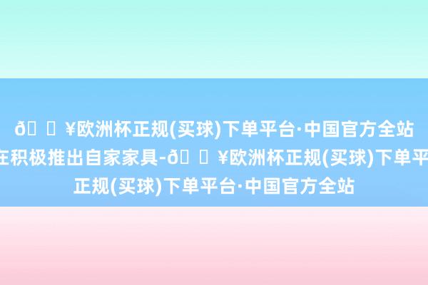 🔥欧洲杯正规(买球)下单平台·中国官方全站一些著明品牌也在积极推出自家家具-🔥欧洲杯正规(买球)下单平台·中国官方全站