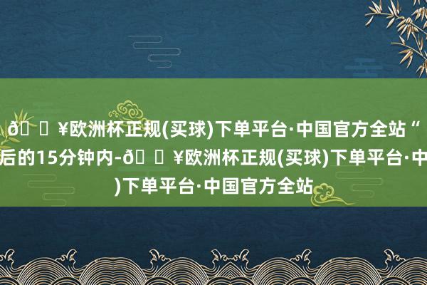 🔥欧洲杯正规(买球)下单平台·中国官方全站“在视频发布后的15分钟内-🔥欧洲杯正规(买球)下单平台·中国官方全站