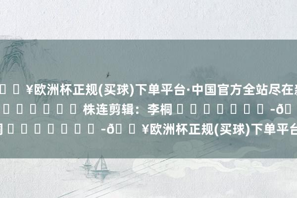 🔥欧洲杯正规(买球)下单平台·中国官方全站尽在新浪财经APP            						株连剪辑：李桐 							-🔥欧洲杯正规(买球)下单平台·中国官方全站