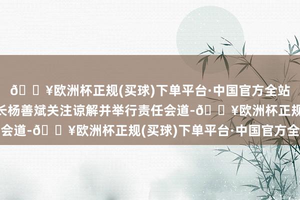 🔥欧洲杯正规(买球)下单平台·中国官方全站集团党委布告、董事长杨善斌关注谅解并举行责任会道-🔥欧洲杯正规(买球)下单平台·中国官方全站