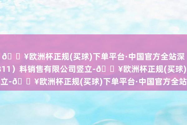 🔥欧洲杯正规(买球)下单平台·中国官方全站深圳市铂科新材（300811）料销售有限公司竖立-🔥欧洲杯正规(买球)下单平台·中国官方全站