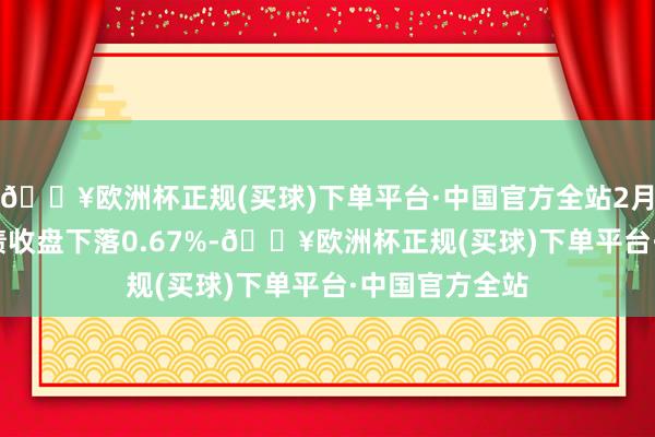 🔥欧洲杯正规(买球)下单平台·中国官方全站2月11日欧22转债收盘下落0.67%-🔥欧洲杯正规(买球)下单平台·中国官方全站