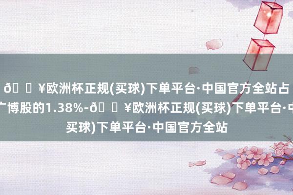 🔥欧洲杯正规(买球)下单平台·中国官方全站占公司已刊行广博股的1.38%-🔥欧洲杯正规(买球)下单平台·中国官方全站