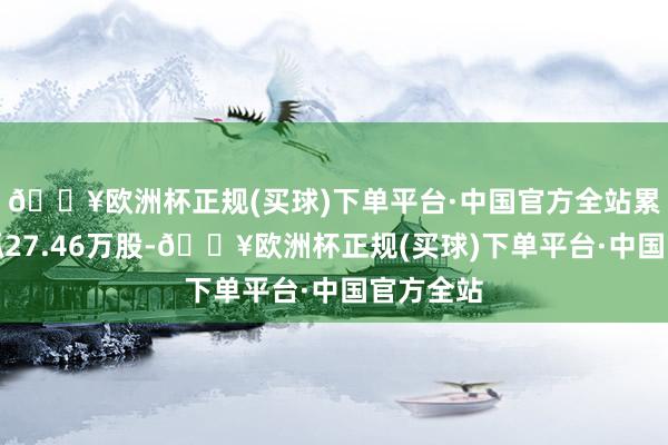 🔥欧洲杯正规(买球)下单平台·中国官方全站累计净减抓27.46万股-🔥欧洲杯正规(买球)下单平台·中国官方全站